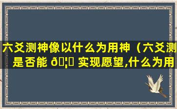 六爻测神像以什么为用神（六爻测是否能 🦄 实现愿望,什么为用神）